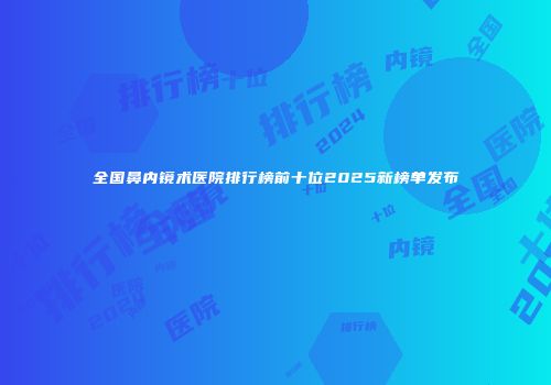 全国鼻内镜术医院排行榜前十位2025新榜单发布