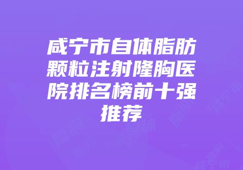咸宁市自体脂肪颗粒注射隆胸医院排名榜前十强推荐