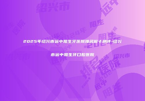 2025年绍兴市远中阻生牙医院排名前十测评-绍兴市远中阻生牙口腔医院