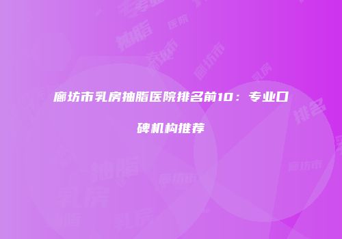廊坊市乳房抽脂医院排名前10：专业口碑机构推荐