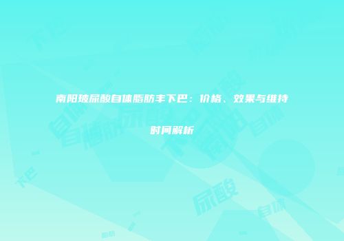 南阳玻尿酸自体脂肪丰下巴：价格、效果与维持时间解析