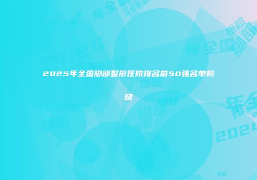 2025年全国脚部整形医院排名前50强名单揭晓