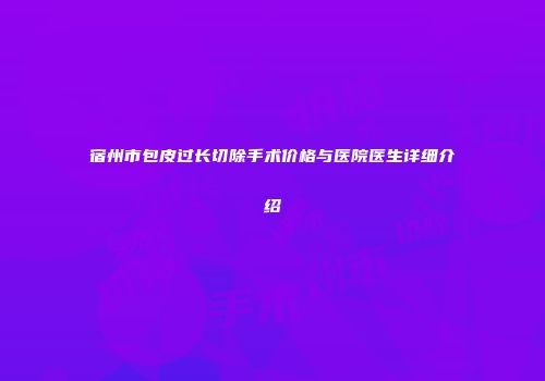 宿州市包皮过长切除手术价格与医院医生详细介绍