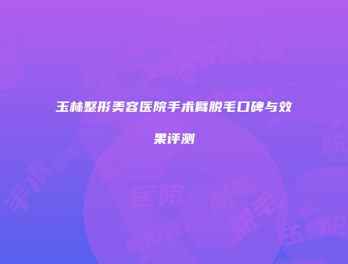 玉林整形美容医院手术臂脱毛口碑与效果评测