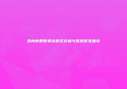 漳州市肥厚鼻尖矫正价格与医院医生推荐