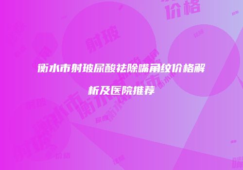衡水市射玻尿酸祛除嘴角纹价格解析及医院推荐