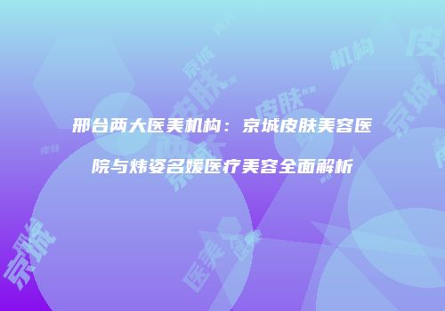 邢台两大医美机构：京城皮肤美容医院与炜姿名媛医疗美容全面解析