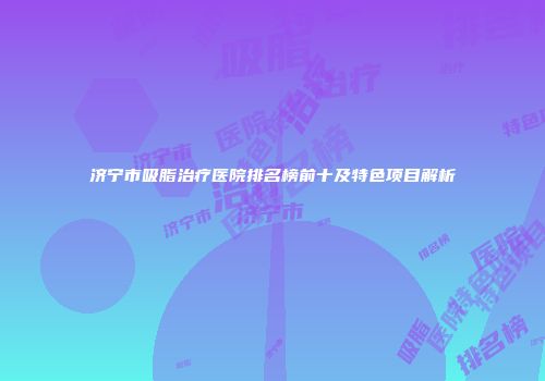 济宁市吸脂治疗医院排名榜前十及特色项目解析