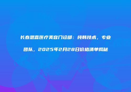 长春恩喜医疗美容门诊部：纯韩技术，专业团队，2025年2月28日价格清单揭秘