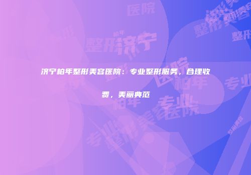 济宁柏年整形美容医院：专业整形服务，合理收费，美丽典范