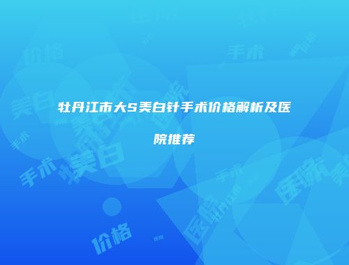 牡丹江市大S美白针手术价格解析及医院推荐