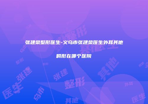 张建荣整形医生-义乌市张建荣医生外耳其他畸形在哪个医院