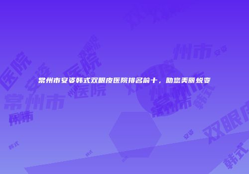 常州市安姿韩式双眼皮医院排名前十，助您美丽蜕变