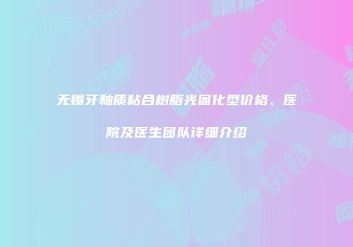 无锡牙釉质粘合树脂光固化型价格、医院及医生团队详细介绍