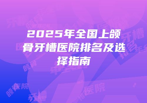 2025年全国上颌骨牙槽医院排名及选择指南