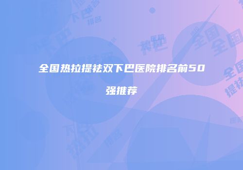 全国热拉提祛双下巴医院排名前50强推荐