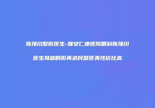 陈豫川整形医生-雅安仁康医院眼科陈豫川医生耳部畸形再造民营医美性价比高