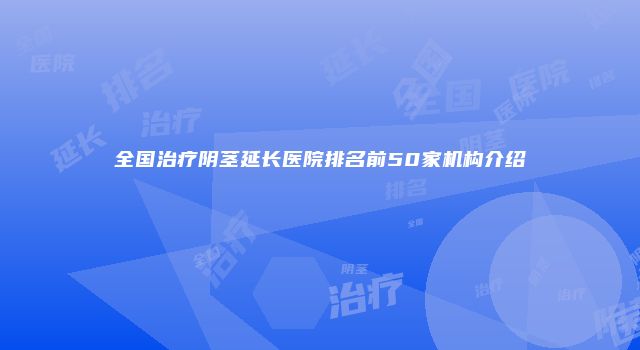 全国治疗阴茎延长医院排名前50家机构介绍