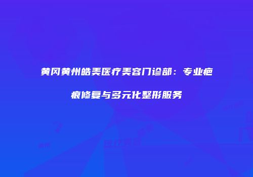 黄冈黄州皓美医疗美容门诊部：专业疤痕修复与多元化整形服务