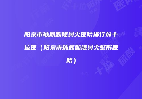 阳泉市玻尿酸隆鼻尖医院排行前十位医（阳泉市玻尿酸隆鼻尖整形医院）