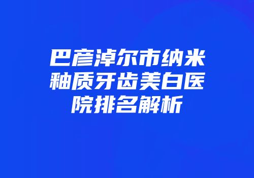 巴彦淖尔市纳米釉质牙齿美白医院排名解析
