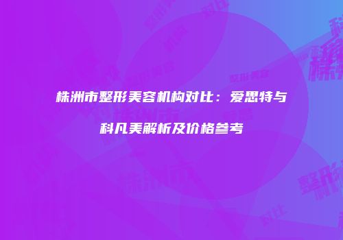 株洲市整形美容机构对比：爱思特与科凡美解析及价格参考