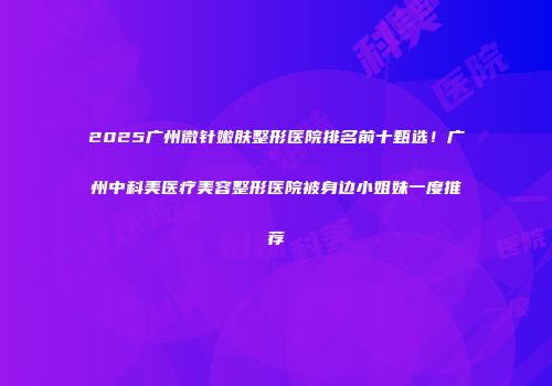 2025广州微针嫩肤整形医院排名前十甄选！广州中科美医疗美容整形医院被身边小姐妹一度推荐