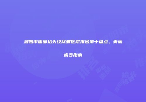 濮阳市面部抬头纹除皱医院排名前十盘点，美丽蜕变指南