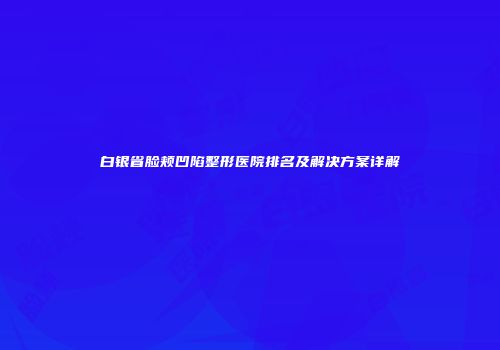 白银省脸颊凹陷整形医院排名及解决方案详解