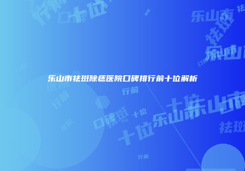 乐山市祛斑除痣医院口碑排行前十位解析