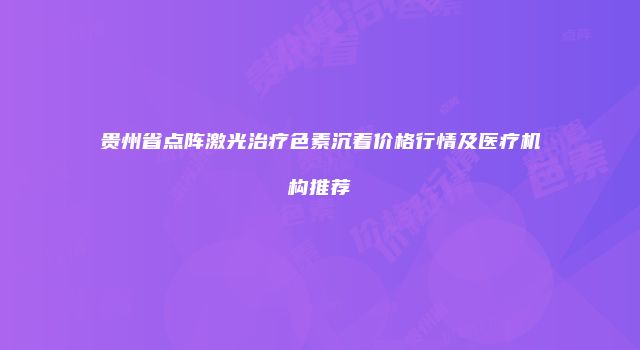 贵州省点阵激光治疗色素沉着价格行情及医疗机构推荐
