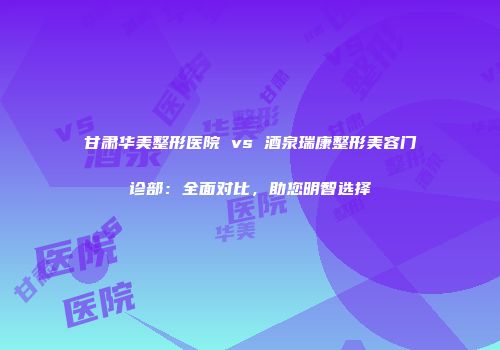 甘肃华美整形医院 vs 酒泉瑞康整形美容门诊部：全面对比，助您明智选择