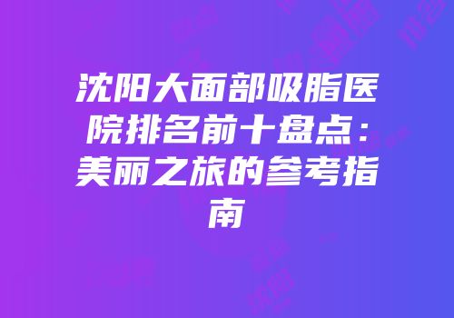 沈阳大面部吸脂医院排名前十盘点：美丽之旅的参考指南