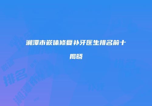 湘潭市嵌体修复补牙医生排名前十揭晓