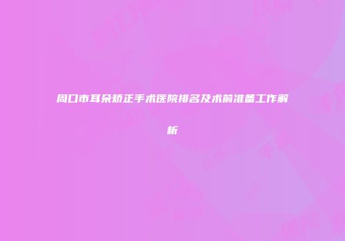 周口市耳朵矫正手术医院排名及术前准备工作解析