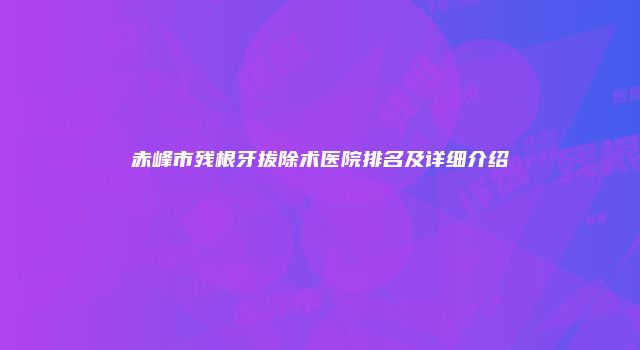 赤峰市残根牙拔除术医院排名及详细介绍