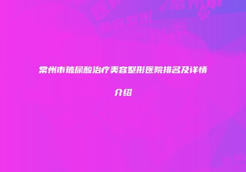 常州市玻尿酸治疗美容整形医院排名及详情介绍