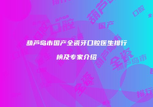 葫芦岛市国产全瓷牙口腔医生排行榜及专家介绍