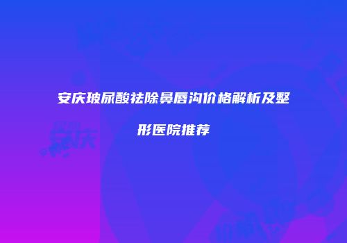 安庆玻尿酸祛除鼻唇沟价格解析及整形医院推荐
