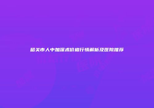 韶关市人中加深术价格行情解析及医院推荐