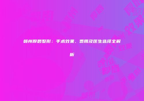 赣州厚唇整形：手术效果、费用及医生选择全解析