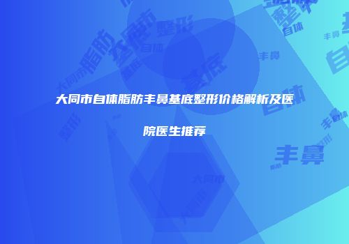 大同市自体脂肪丰鼻基底整形价格解析及医院医生推荐
