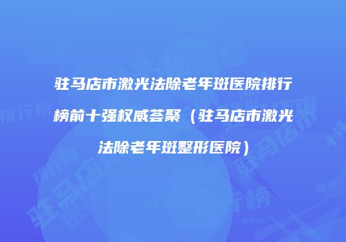 驻马店市激光法除老年斑医院排行榜前十强权威荟聚（驻马店市激光法除老年斑整形医院）