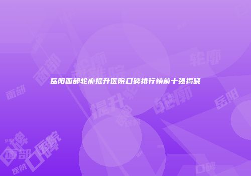 岳阳面部轮廓提升医院口碑排行榜前十强揭晓
