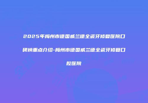 2025年梅州市德国威兰德全瓷牙修复医院口碑榜重点介绍-梅州市德国威兰德全瓷牙修复口腔医院