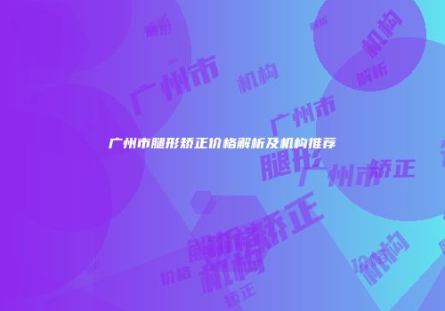 广州市腿形矫正价格解析及机构推荐