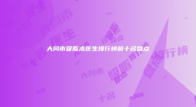 大同市吸脂术医生排行榜前十名盘点