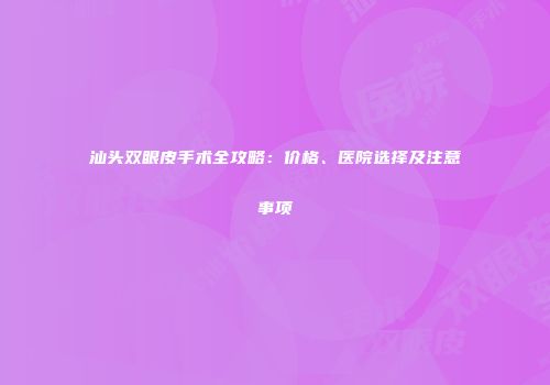 汕头双眼皮手术全攻略：价格、医院选择及注意事项
