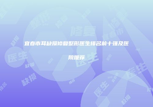 宜春市耳缺损修复整形医生排名前十强及医院推荐