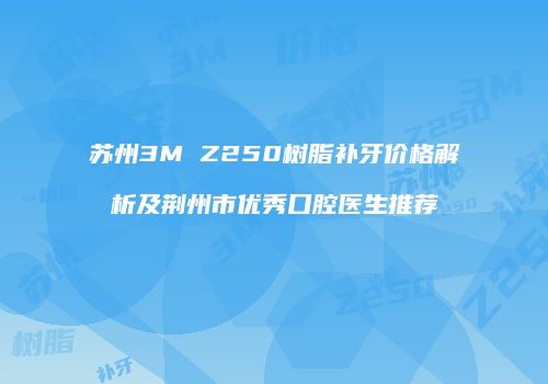 苏州3M Z250树脂补牙价格解析及荆州市优秀口腔医生推荐